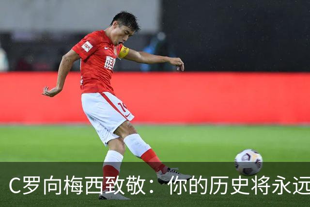 C罗向梅西致敬：你的历史将永远铭刻于心